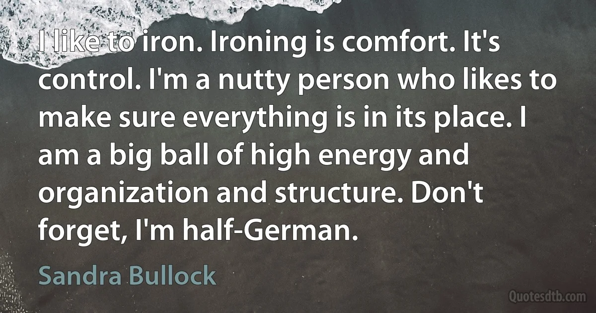 I like to iron. Ironing is comfort. It's control. I'm a nutty person who likes to make sure everything is in its place. I am a big ball of high energy and organization and structure. Don't forget, I'm half-German. (Sandra Bullock)