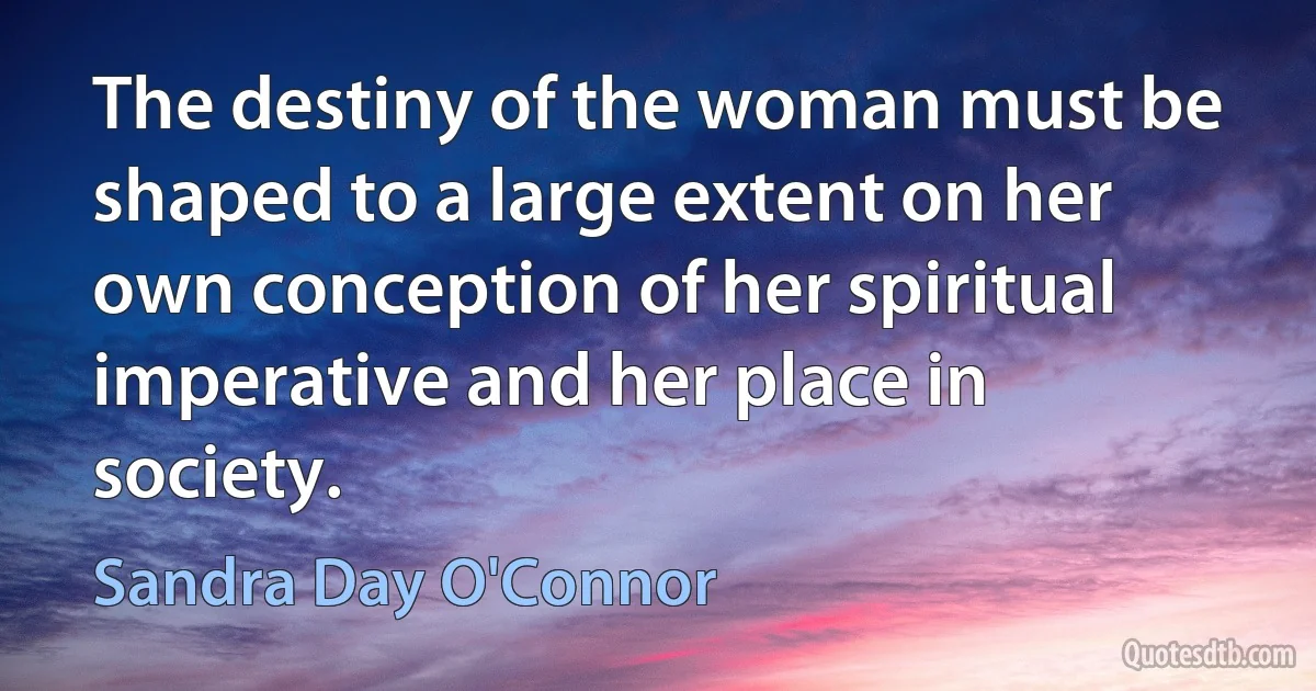 The destiny of the woman must be shaped to a large extent on her own conception of her spiritual imperative and her place in society. (Sandra Day O'Connor)