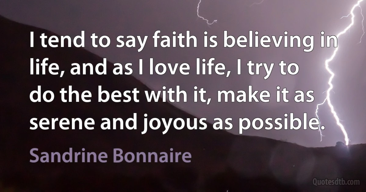 I tend to say faith is believing in life, and as I love life, I try to do the best with it, make it as serene and joyous as possible. (Sandrine Bonnaire)