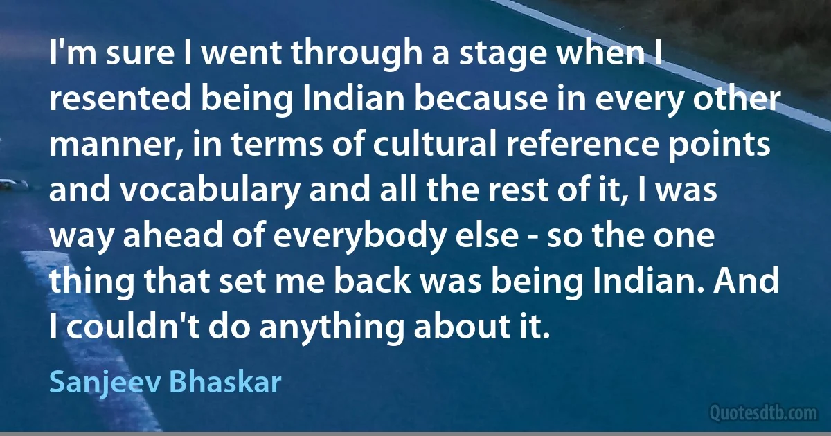 I'm sure I went through a stage when I resented being Indian because in every other manner, in terms of cultural reference points and vocabulary and all the rest of it, I was way ahead of everybody else - so the one thing that set me back was being Indian. And I couldn't do anything about it. (Sanjeev Bhaskar)