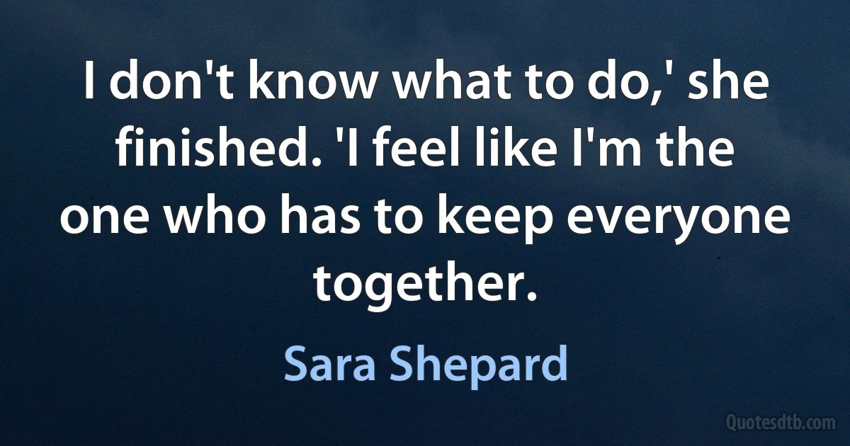 I don't know what to do,' she finished. 'I feel like I'm the one who has to keep everyone together. (Sara Shepard)