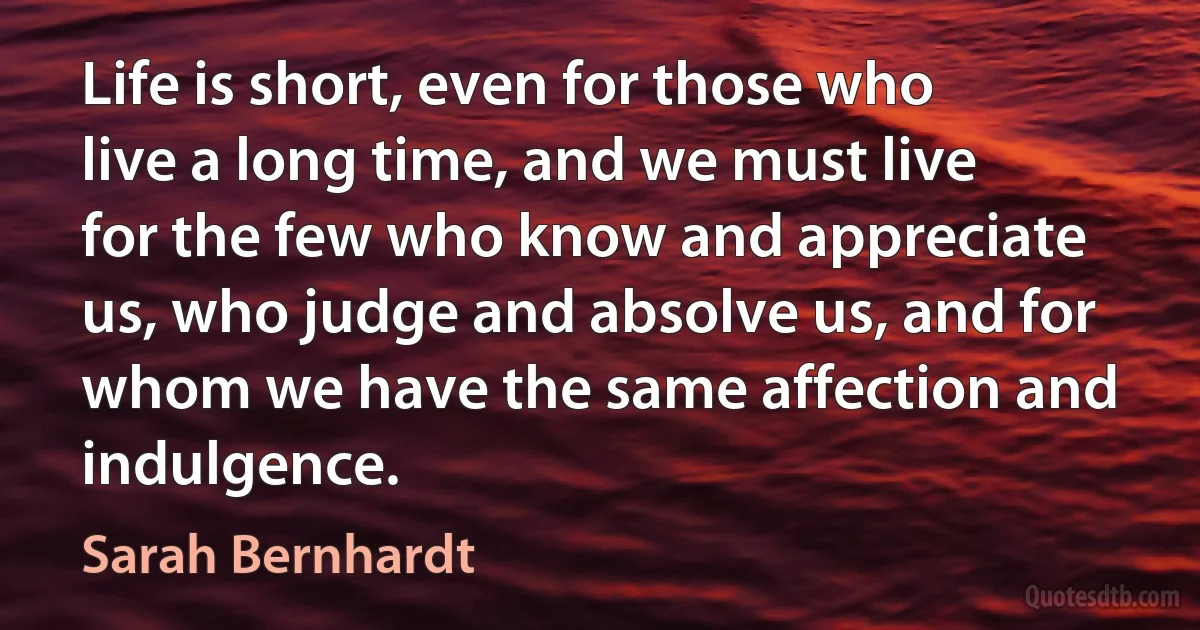 Life is short, even for those who live a long time, and we must live for the few who know and appreciate us, who judge and absolve us, and for whom we have the same affection and indulgence. (Sarah Bernhardt)