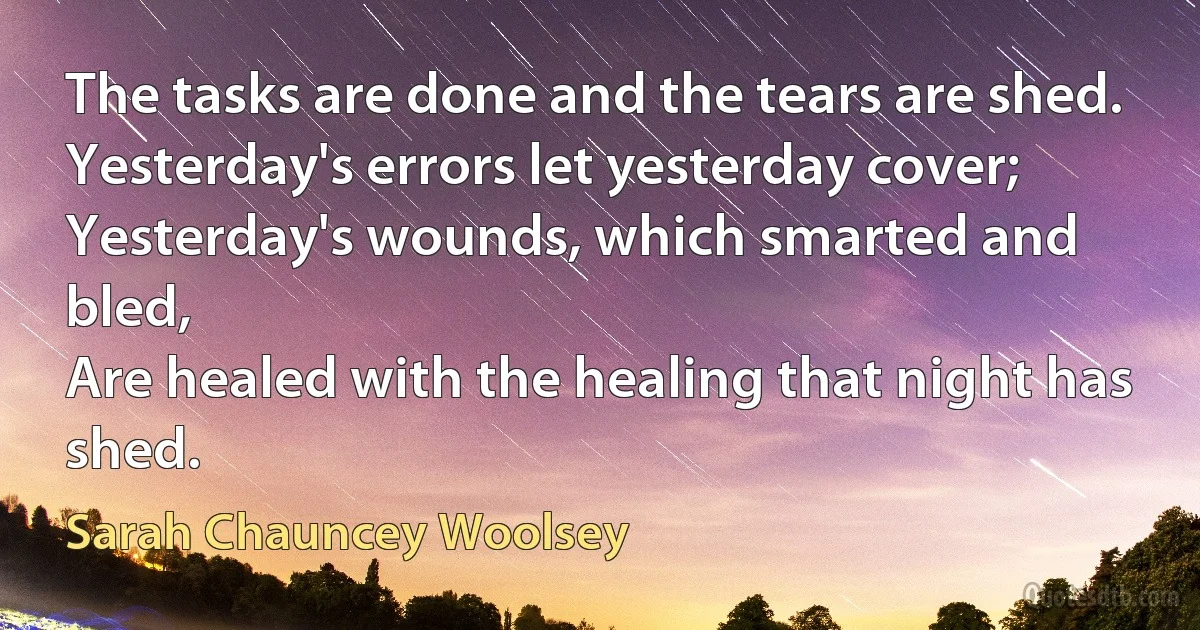 The tasks are done and the tears are shed.
Yesterday's errors let yesterday cover;
Yesterday's wounds, which smarted and bled,
Are healed with the healing that night has shed. (Sarah Chauncey Woolsey)