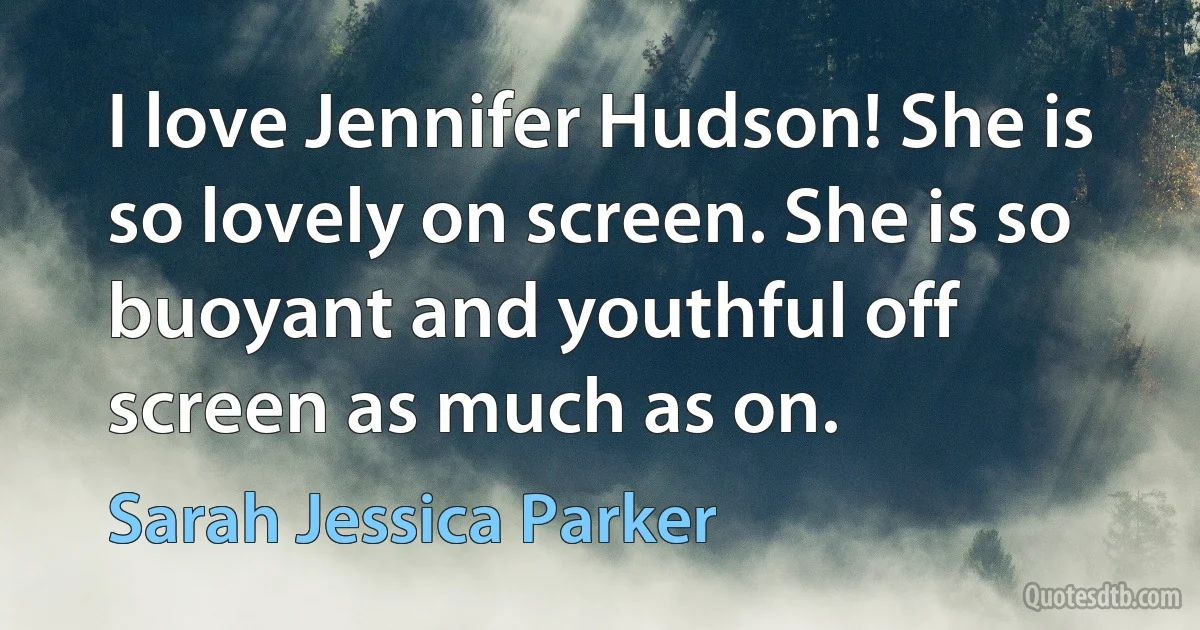 I love Jennifer Hudson! She is so lovely on screen. She is so buoyant and youthful off screen as much as on. (Sarah Jessica Parker)