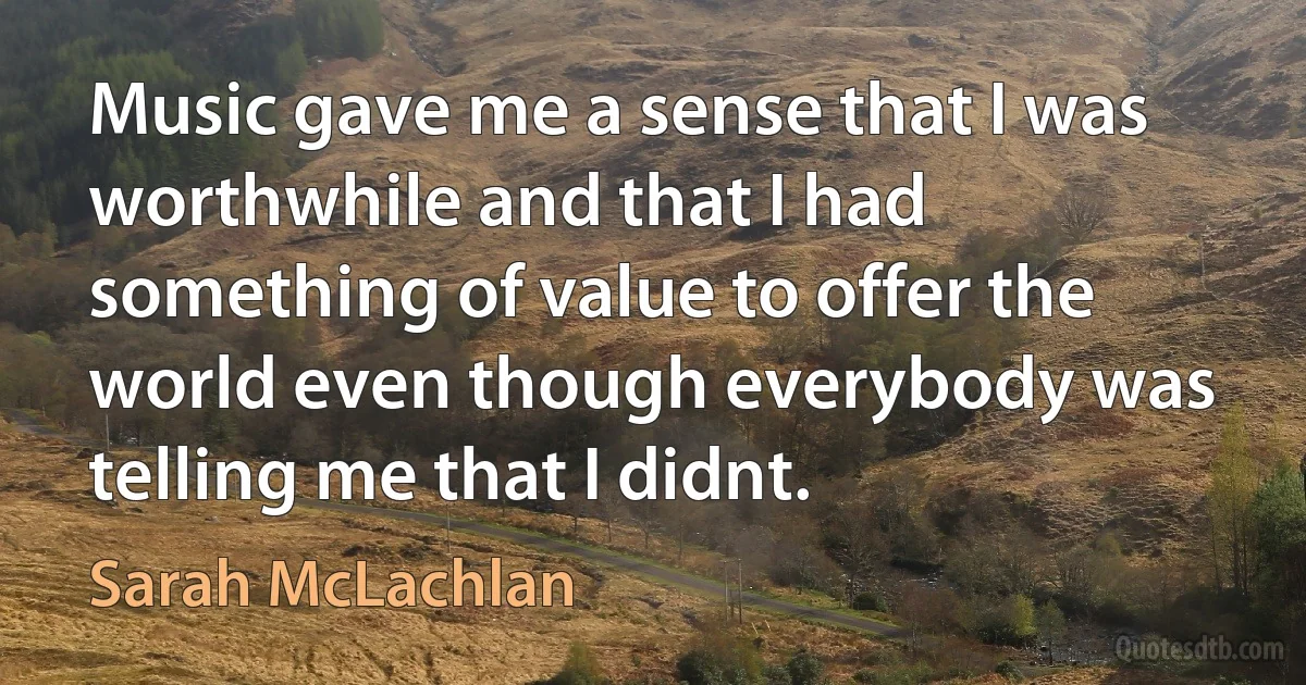 Music gave me a sense that I was worthwhile and that I had something of value to offer the world even though everybody was telling me that I didnt. (Sarah McLachlan)