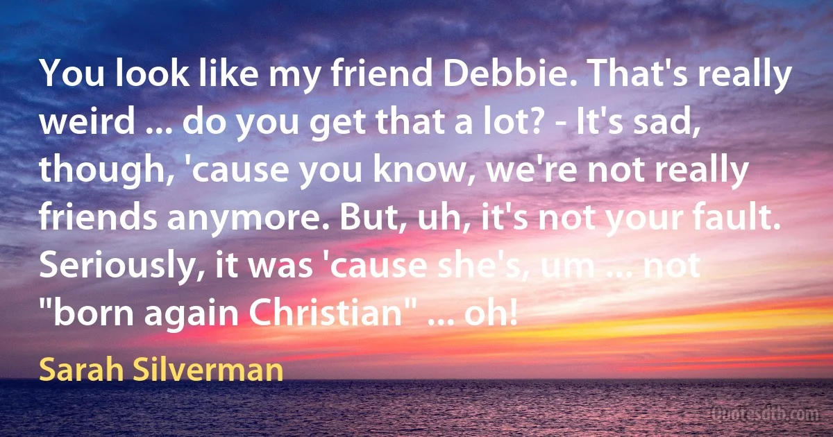 You look like my friend Debbie. That's really weird ... do you get that a lot? - It's sad, though, 'cause you know, we're not really friends anymore. But, uh, it's not your fault. Seriously, it was 'cause she's, um ... not "born again Christian" ... oh! (Sarah Silverman)