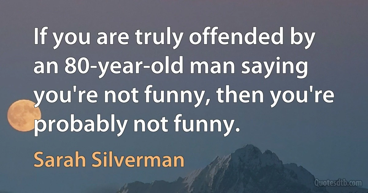 If you are truly offended by an 80-year-old man saying you're not funny, then you're probably not funny. (Sarah Silverman)