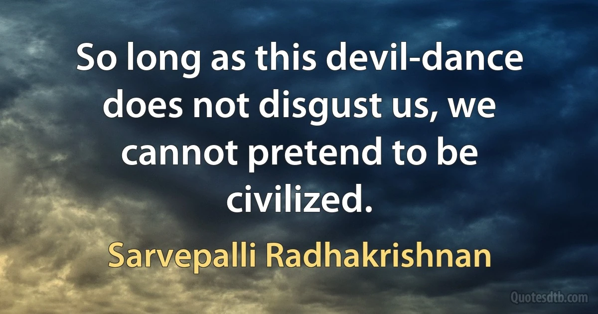 So long as this devil-dance does not disgust us, we cannot pretend to be civilized. (Sarvepalli Radhakrishnan)