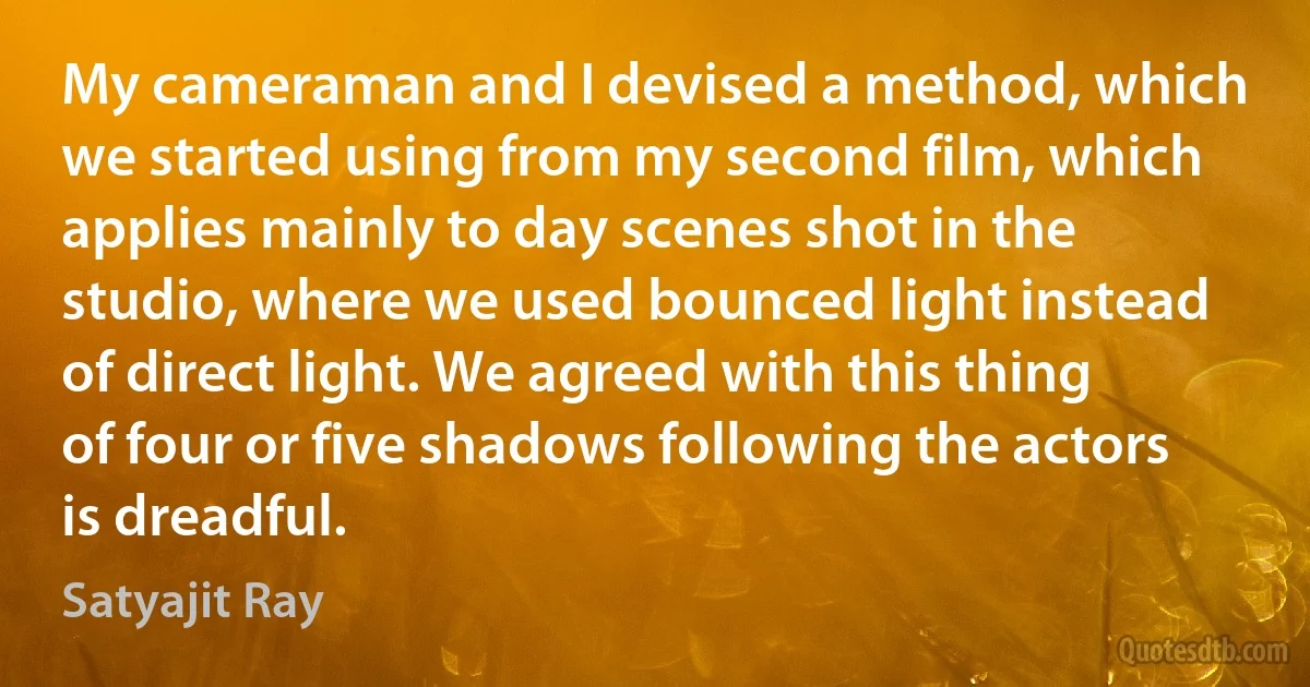 My cameraman and I devised a method, which we started using from my second film, which applies mainly to day scenes shot in the studio, where we used bounced light instead of direct light. We agreed with this thing of four or five shadows following the actors is dreadful. (Satyajit Ray)