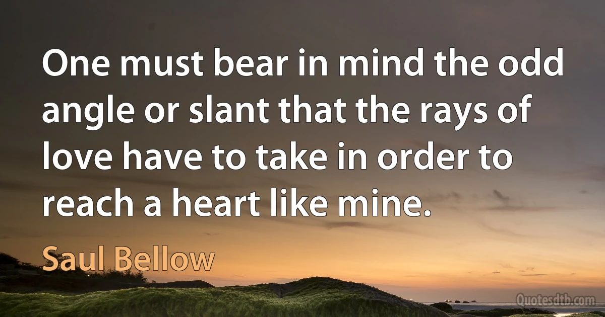 One must bear in mind the odd angle or slant that the rays of love have to take in order to reach a heart like mine. (Saul Bellow)