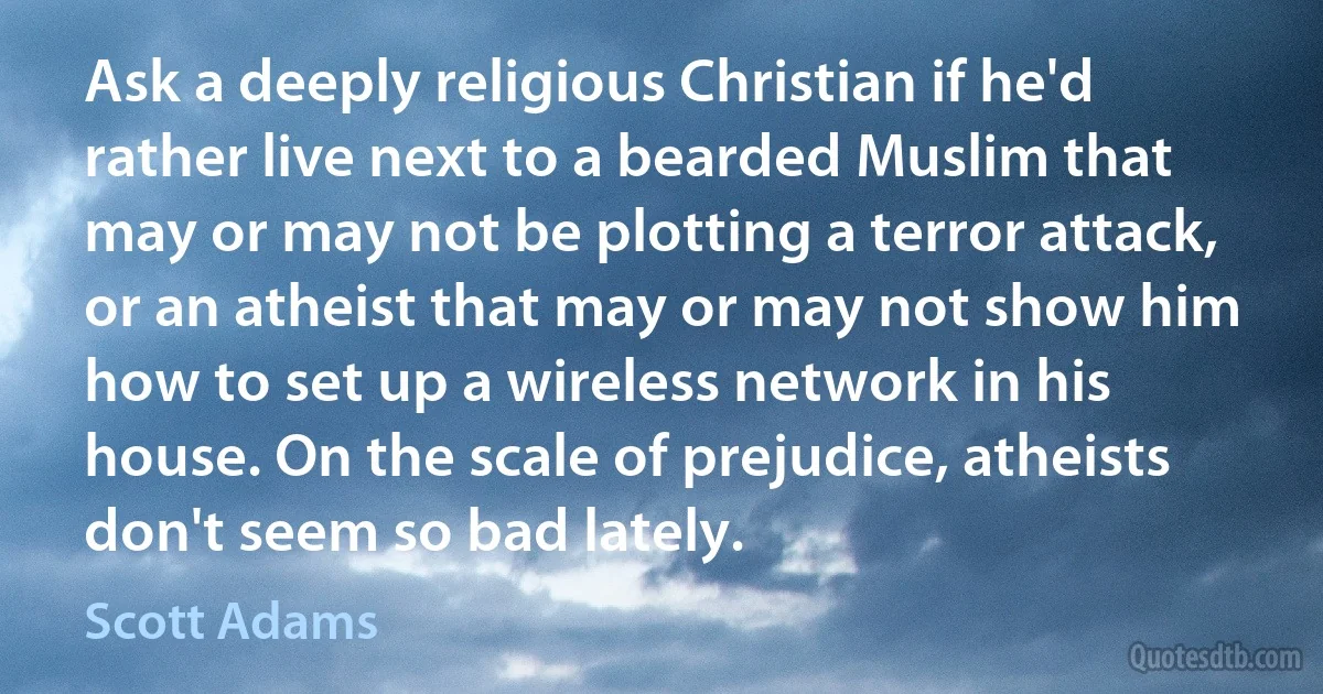 Ask a deeply religious Christian if he'd rather live next to a bearded Muslim that may or may not be plotting a terror attack, or an atheist that may or may not show him how to set up a wireless network in his house. On the scale of prejudice, atheists don't seem so bad lately. (Scott Adams)