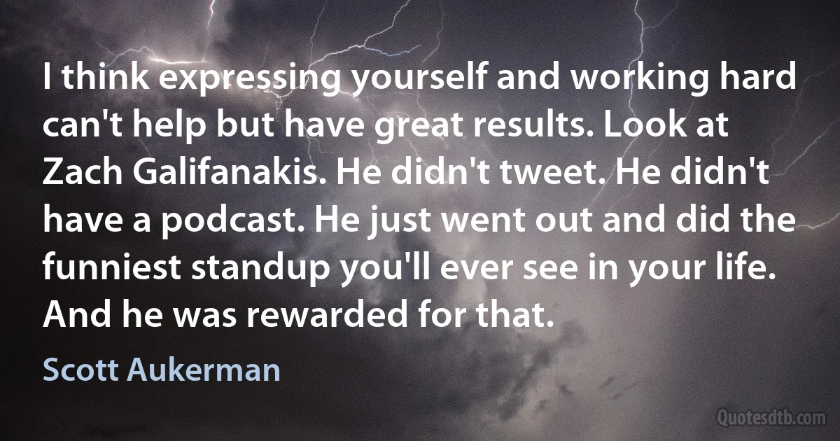 I think expressing yourself and working hard can't help but have great results. Look at Zach Galifanakis. He didn't tweet. He didn't have a podcast. He just went out and did the funniest standup you'll ever see in your life. And he was rewarded for that. (Scott Aukerman)