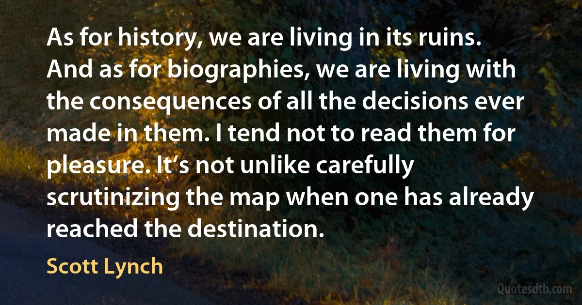 As for history, we are living in its ruins. And as for biographies, we are living with the consequences of all the decisions ever made in them. I tend not to read them for pleasure. It‘s not unlike carefully scrutinizing the map when one has already reached the destination. (Scott Lynch)