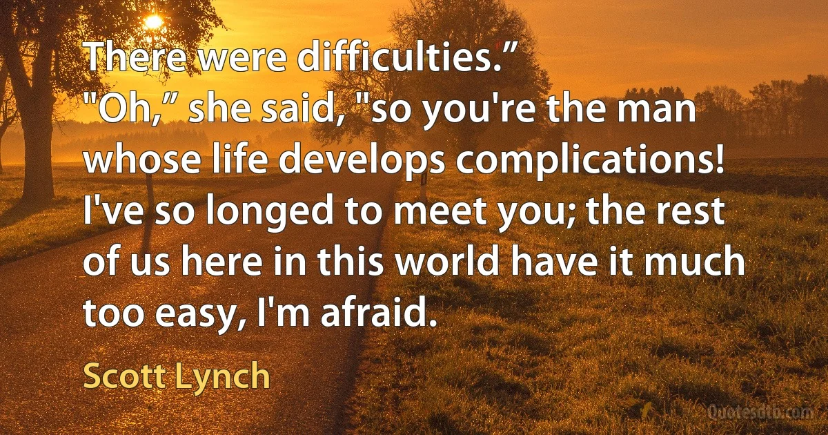 There were difficulties.”
"Oh,” she said, "so you're the man whose life develops complications! I've so longed to meet you; the rest of us here in this world have it much too easy, I'm afraid. (Scott Lynch)