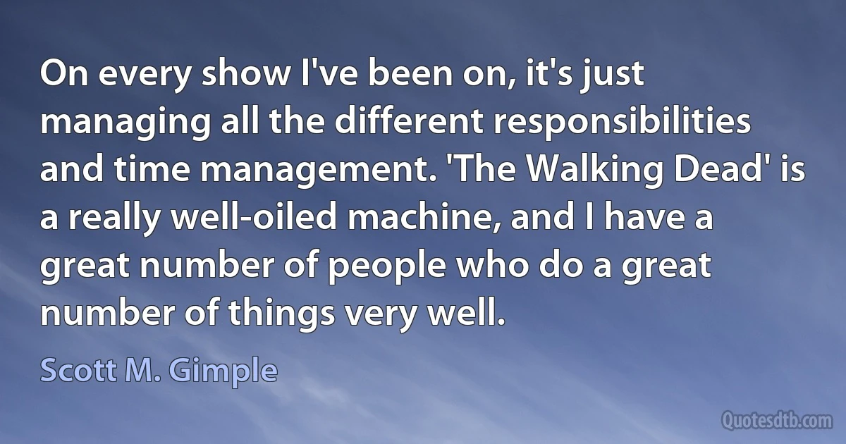 On every show I've been on, it's just managing all the different responsibilities and time management. 'The Walking Dead' is a really well-oiled machine, and I have a great number of people who do a great number of things very well. (Scott M. Gimple)