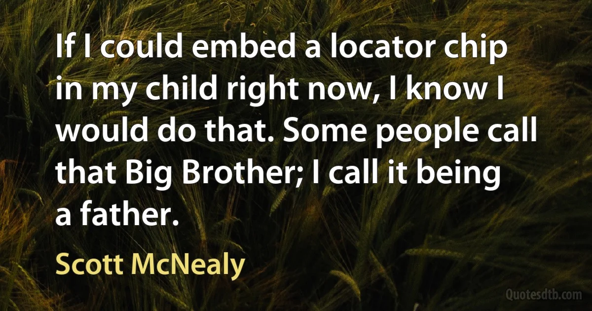 If I could embed a locator chip in my child right now, I know I would do that. Some people call that Big Brother; I call it being a father. (Scott McNealy)