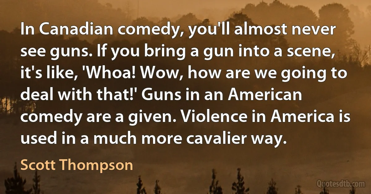 In Canadian comedy, you'll almost never see guns. If you bring a gun into a scene, it's like, 'Whoa! Wow, how are we going to deal with that!' Guns in an American comedy are a given. Violence in America is used in a much more cavalier way. (Scott Thompson)