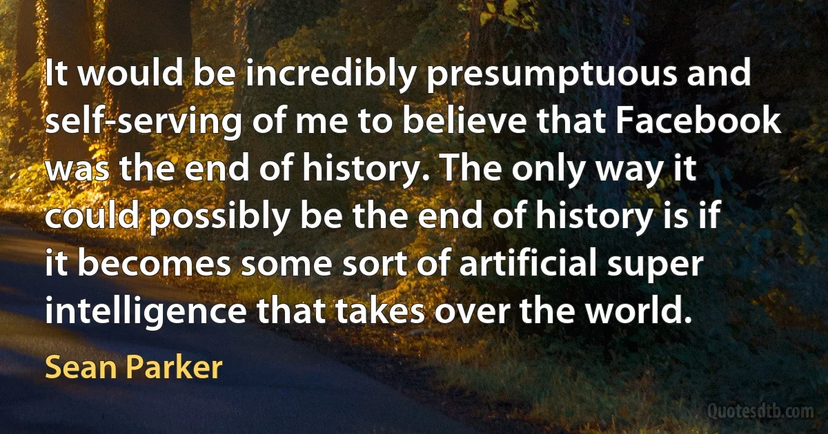 It would be incredibly presumptuous and self-serving of me to believe that Facebook was the end of history. The only way it could possibly be the end of history is if it becomes some sort of artificial super intelligence that takes over the world. (Sean Parker)