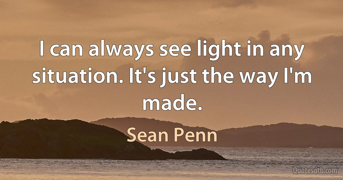 I can always see light in any situation. It's just the way I'm made. (Sean Penn)