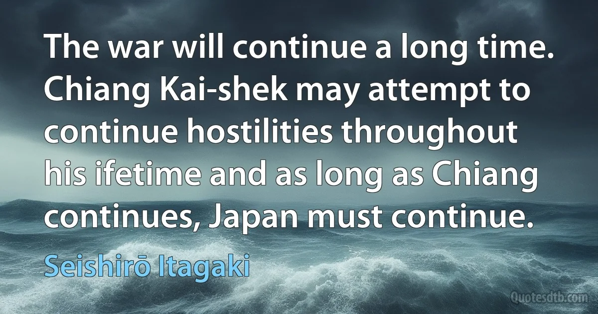 The war will continue a long time. Chiang Kai-shek may attempt to continue hostilities throughout his ifetime and as long as Chiang continues, Japan must continue. (Seishirō Itagaki)