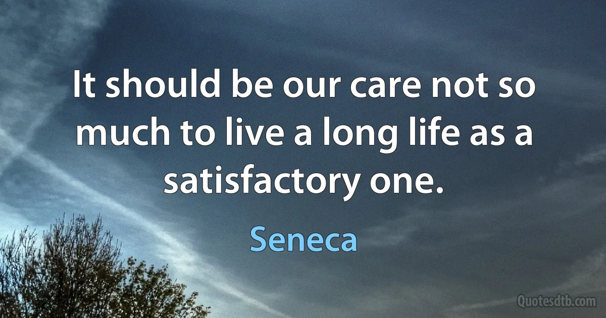 It should be our care not so much to live a long life as a satisfactory one. (Seneca)