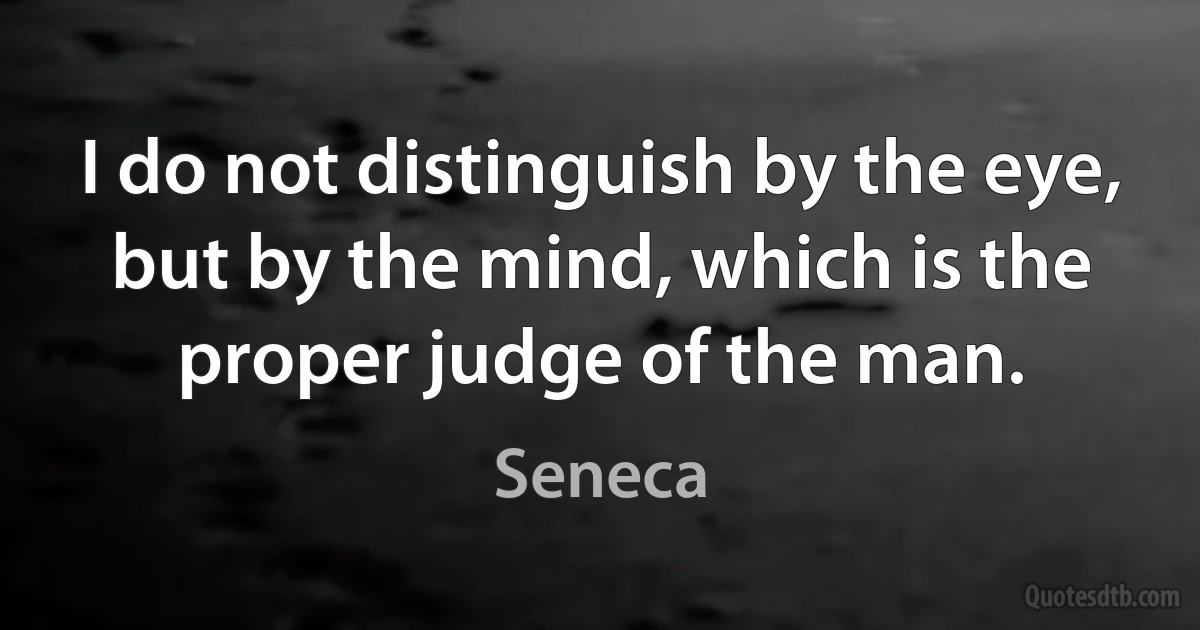 I do not distinguish by the eye, but by the mind, which is the proper judge of the man. (Seneca)