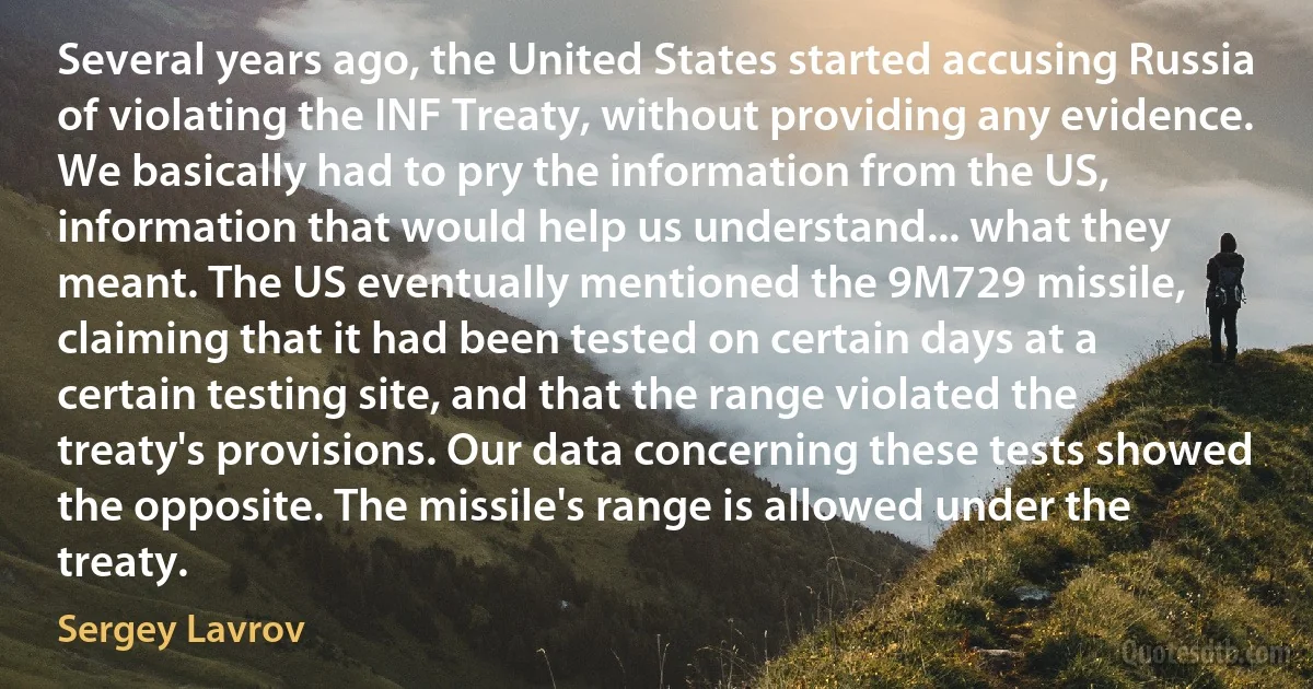 Several years ago, the United States started accusing Russia of violating the INF Treaty, without providing any evidence. We basically had to pry the information from the US, information that would help us understand... what they meant. The US eventually mentioned the 9M729 missile, claiming that it had been tested on certain days at a certain testing site, and that the range violated the treaty's provisions. Our data concerning these tests showed the opposite. The missile's range is allowed under the treaty. (Sergey Lavrov)