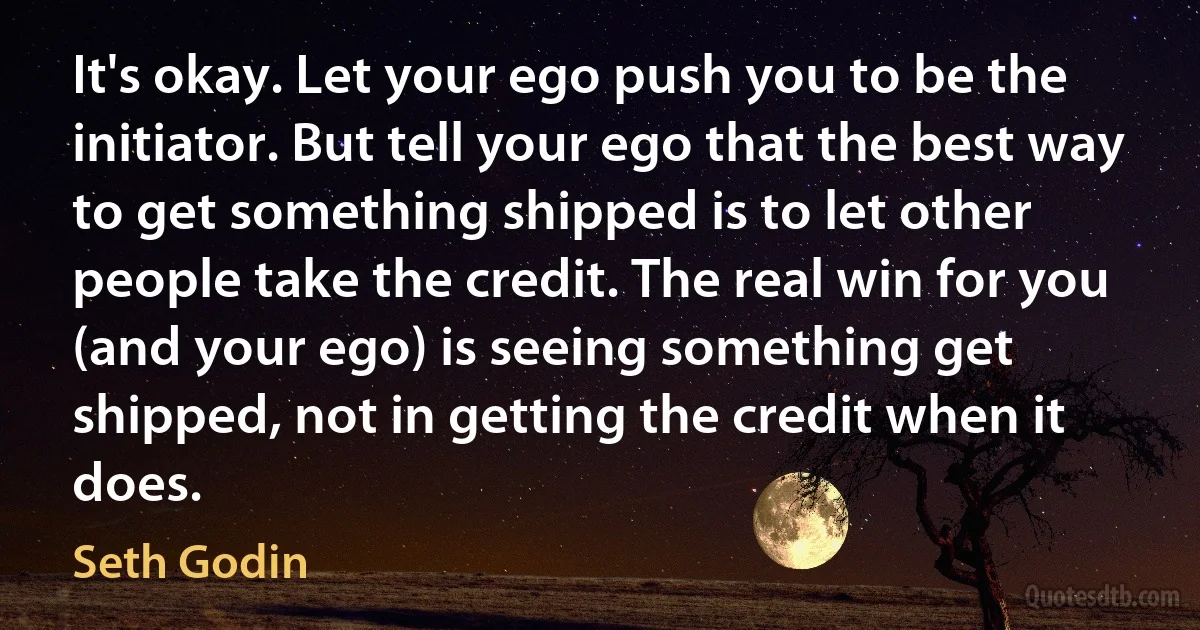 It's okay. Let your ego push you to be the initiator. But tell your ego that the best way to get something shipped is to let other people take the credit. The real win for you (and your ego) is seeing something get shipped, not in getting the credit when it does. (Seth Godin)