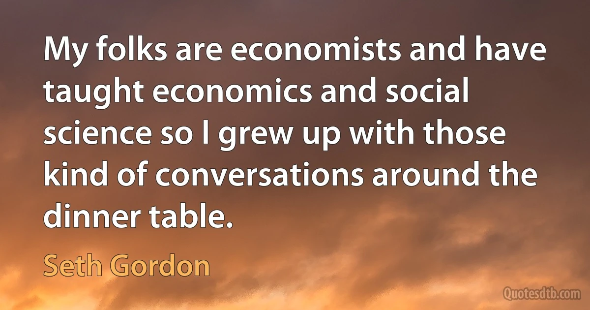 My folks are economists and have taught economics and social science so I grew up with those kind of conversations around the dinner table. (Seth Gordon)