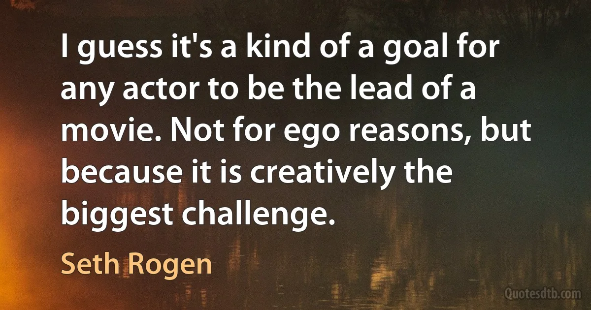 I guess it's a kind of a goal for any actor to be the lead of a movie. Not for ego reasons, but because it is creatively the biggest challenge. (Seth Rogen)