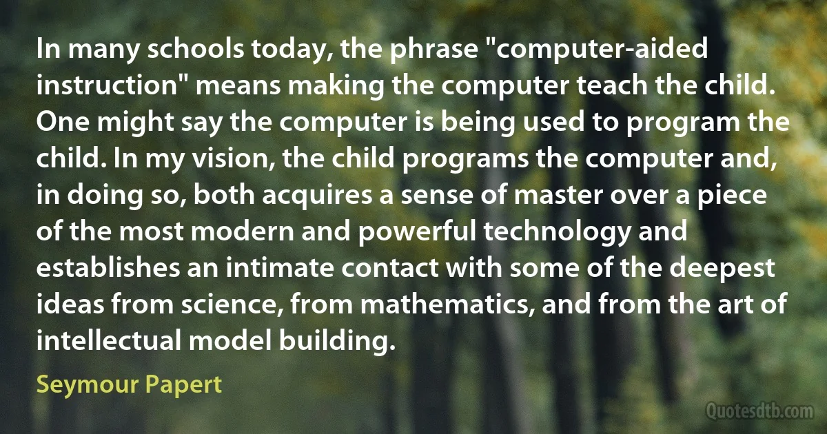 In many schools today, the phrase "computer-aided instruction" means making the computer teach the child. One might say the computer is being used to program the child. In my vision, the child programs the computer and, in doing so, both acquires a sense of master over a piece of the most modern and powerful technology and establishes an intimate contact with some of the deepest ideas from science, from mathematics, and from the art of intellectual model building. (Seymour Papert)