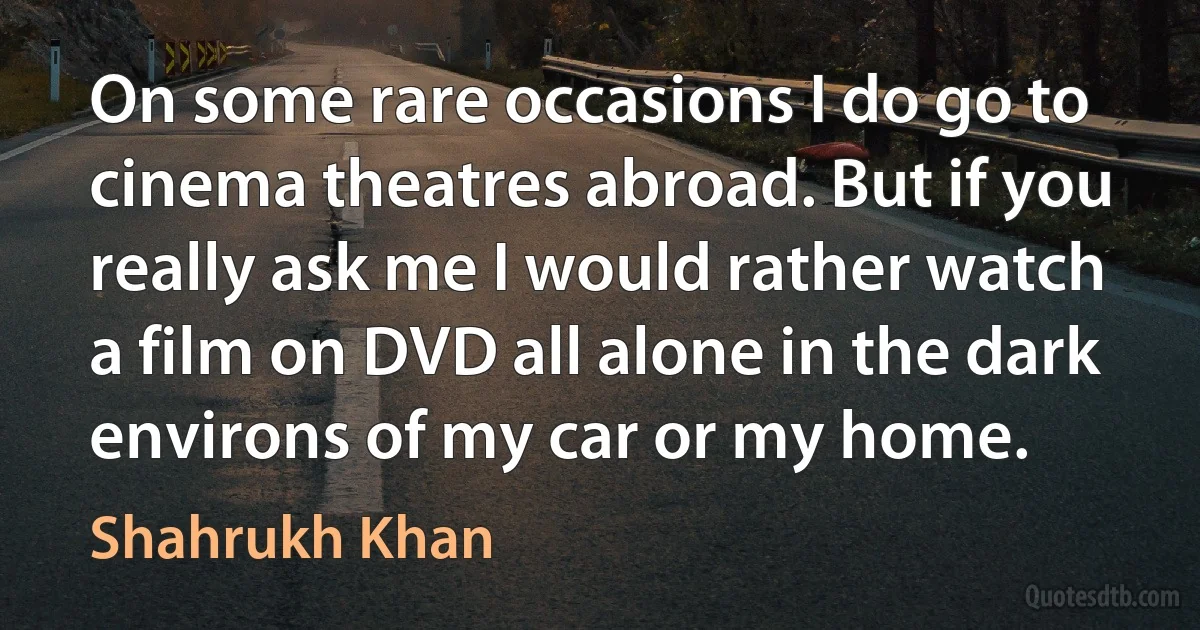 On some rare occasions I do go to cinema theatres abroad. But if you really ask me I would rather watch a film on DVD all alone in the dark environs of my car or my home. (Shahrukh Khan)