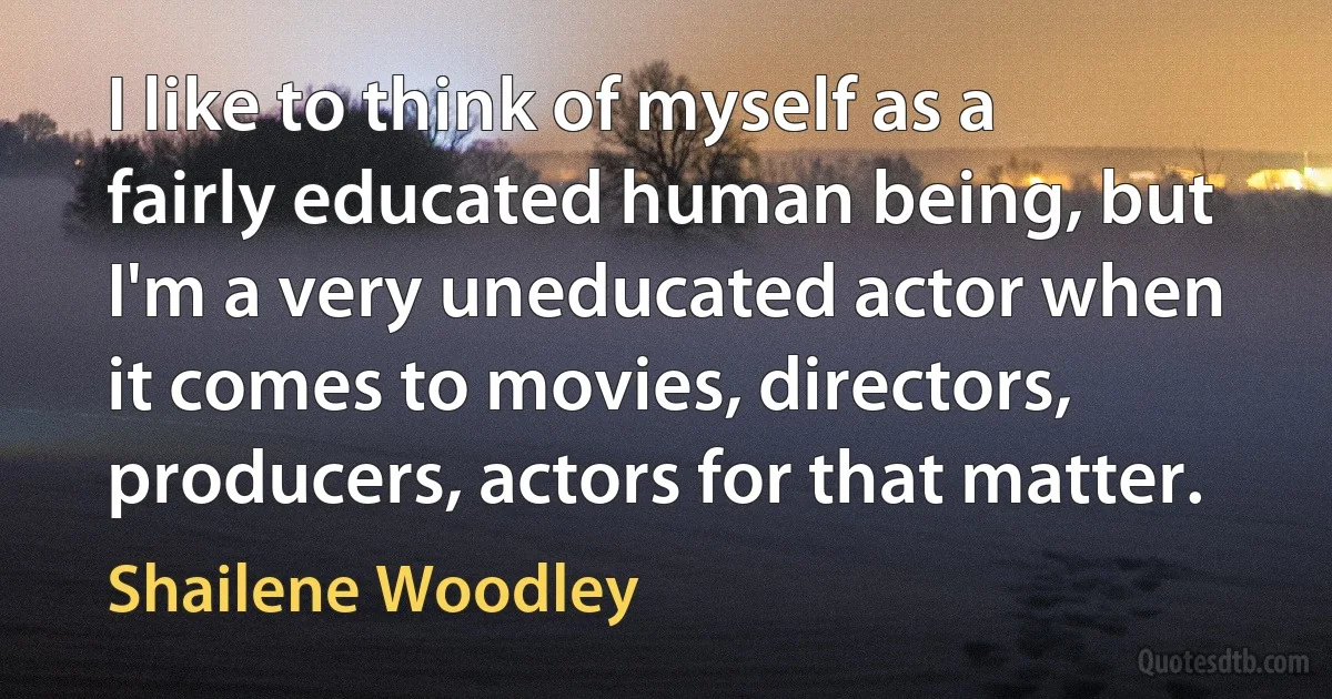 I like to think of myself as a fairly educated human being, but I'm a very uneducated actor when it comes to movies, directors, producers, actors for that matter. (Shailene Woodley)