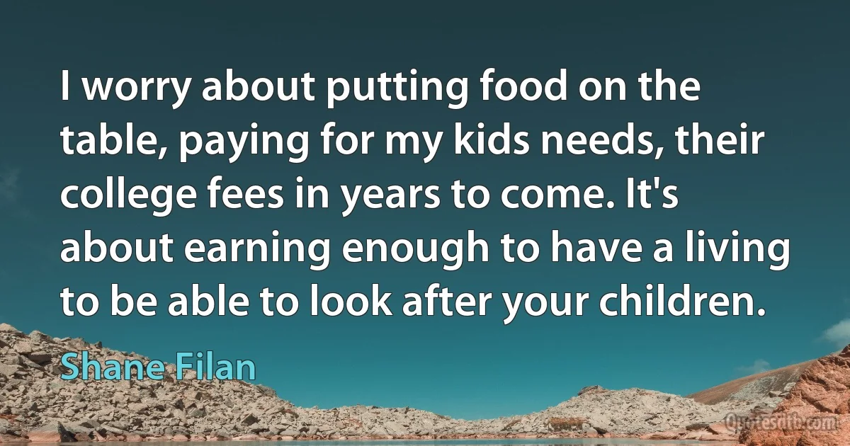 I worry about putting food on the table, paying for my kids needs, their college fees in years to come. It's about earning enough to have a living to be able to look after your children. (Shane Filan)