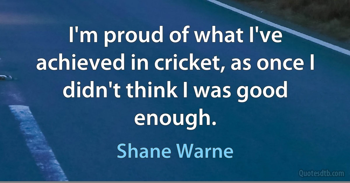 I'm proud of what I've achieved in cricket, as once I didn't think I was good enough. (Shane Warne)