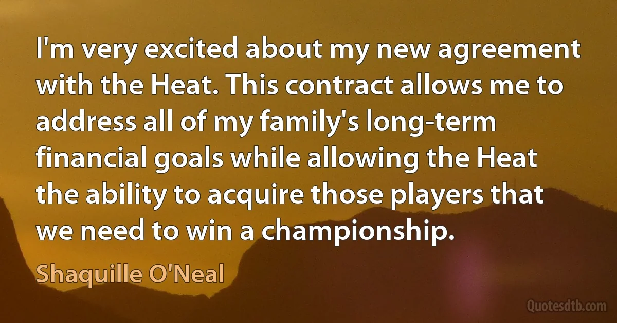 I'm very excited about my new agreement with the Heat. This contract allows me to address all of my family's long-term financial goals while allowing the Heat the ability to acquire those players that we need to win a championship. (Shaquille O'Neal)