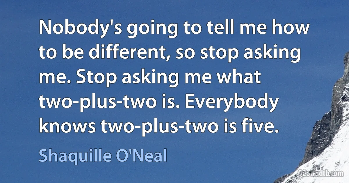 Nobody's going to tell me how to be different, so stop asking me. Stop asking me what two-plus-two is. Everybody knows two-plus-two is five. (Shaquille O'Neal)