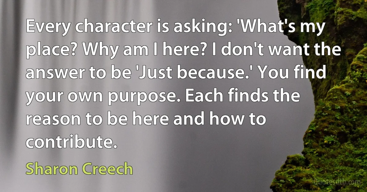 Every character is asking: 'What's my place? Why am I here? I don't want the answer to be 'Just because.' You find your own purpose. Each finds the reason to be here and how to contribute. (Sharon Creech)