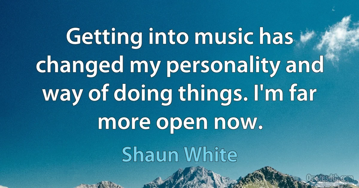 Getting into music has changed my personality and way of doing things. I'm far more open now. (Shaun White)