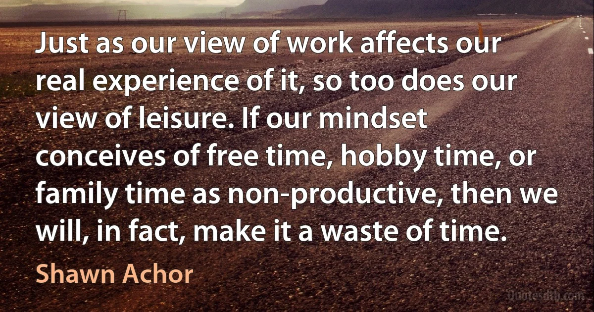 Just as our view of work affects our real experience of it, so too does our view of leisure. If our mindset conceives of free time, hobby time, or family time as non-productive, then we will, in fact, make it a waste of time. (Shawn Achor)