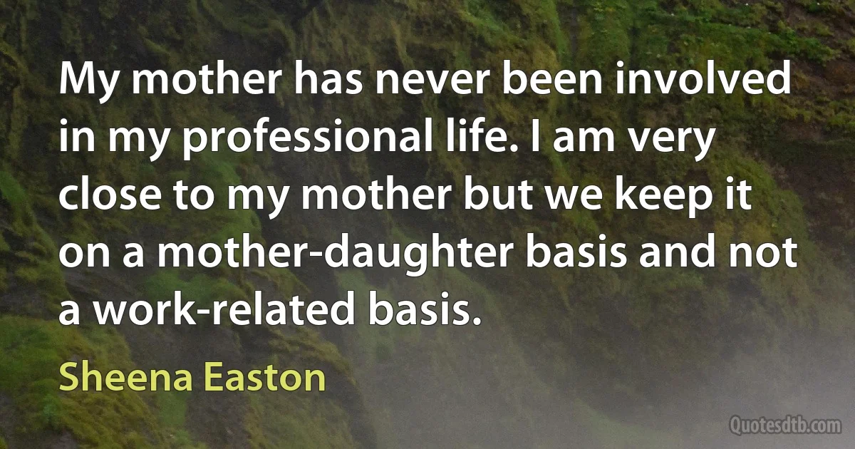 My mother has never been involved in my professional life. I am very close to my mother but we keep it on a mother-daughter basis and not a work-related basis. (Sheena Easton)