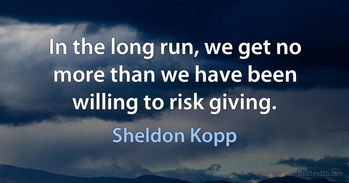 In the long run, we get no more than we have been willing to risk giving. (Sheldon Kopp)