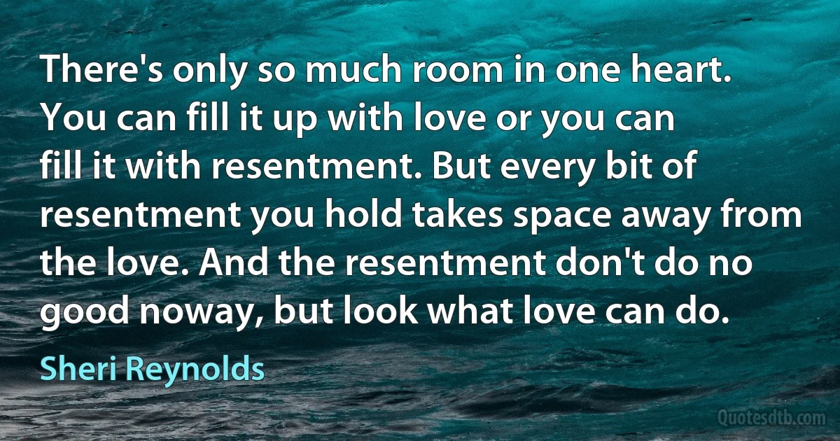 There's only so much room in one heart. You can fill it up with love or you can fill it with resentment. But every bit of resentment you hold takes space away from the love. And the resentment don't do no good noway, but look what love can do. (Sheri Reynolds)