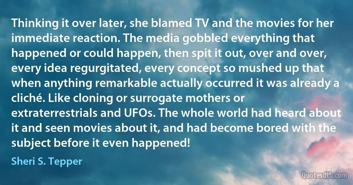 Thinking it over later, she blamed TV and the movies for her immediate reaction. The media gobbled everything that happened or could happen, then spit it out, over and over, every idea regurgitated, every concept so mushed up that when anything remarkable actually occurred it was already a cliché. Like cloning or surrogate mothers or extraterrestrials and UFOs. The whole world had heard about it and seen movies about it, and had become bored with the subject before it even happened! (Sheri S. Tepper)