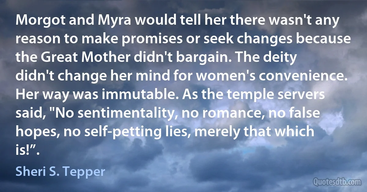 Morgot and Myra would tell her there wasn't any reason to make promises or seek changes because the Great Mother didn't bargain. The deity didn't change her mind for women's convenience. Her way was immutable. As the temple servers said, "No sentimentality, no romance, no false hopes, no self-petting lies, merely that which is!”. (Sheri S. Tepper)