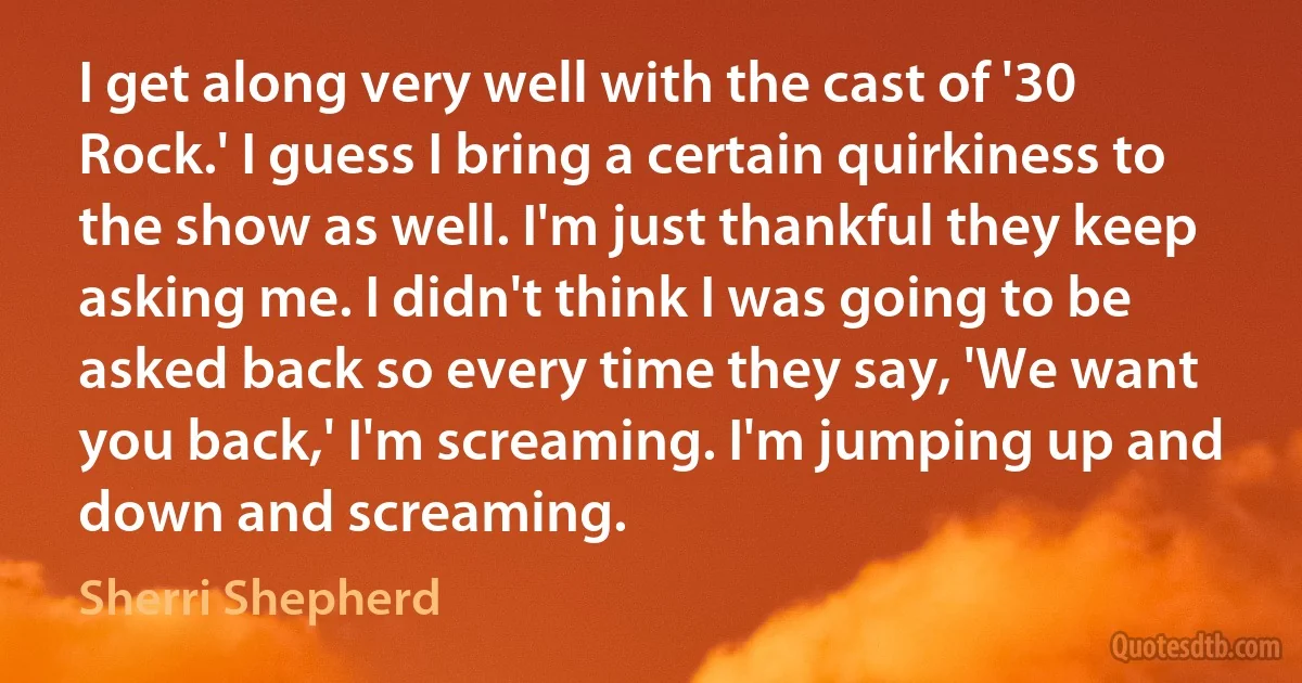 I get along very well with the cast of '30 Rock.' I guess I bring a certain quirkiness to the show as well. I'm just thankful they keep asking me. I didn't think I was going to be asked back so every time they say, 'We want you back,' I'm screaming. I'm jumping up and down and screaming. (Sherri Shepherd)