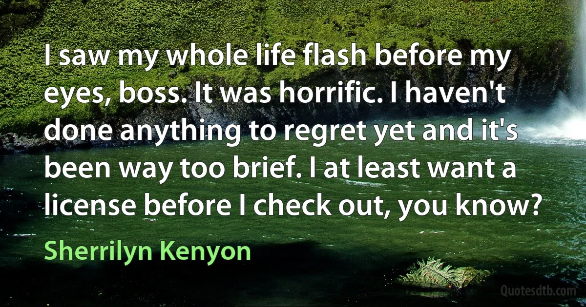 I saw my whole life flash before my eyes, boss. It was horrific. I haven't done anything to regret yet and it's been way too brief. I at least want a license before I check out, you know? (Sherrilyn Kenyon)