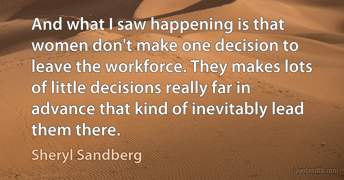 And what I saw happening is that women don't make one decision to leave the workforce. They makes lots of little decisions really far in advance that kind of inevitably lead them there. (Sheryl Sandberg)