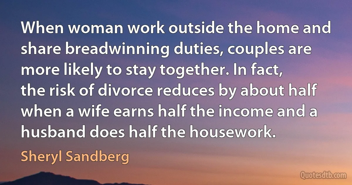 When woman work outside the home and share breadwinning duties, couples are more likely to stay together. In fact, the risk of divorce reduces by about half when a wife earns half the income and a husband does half the housework. (Sheryl Sandberg)