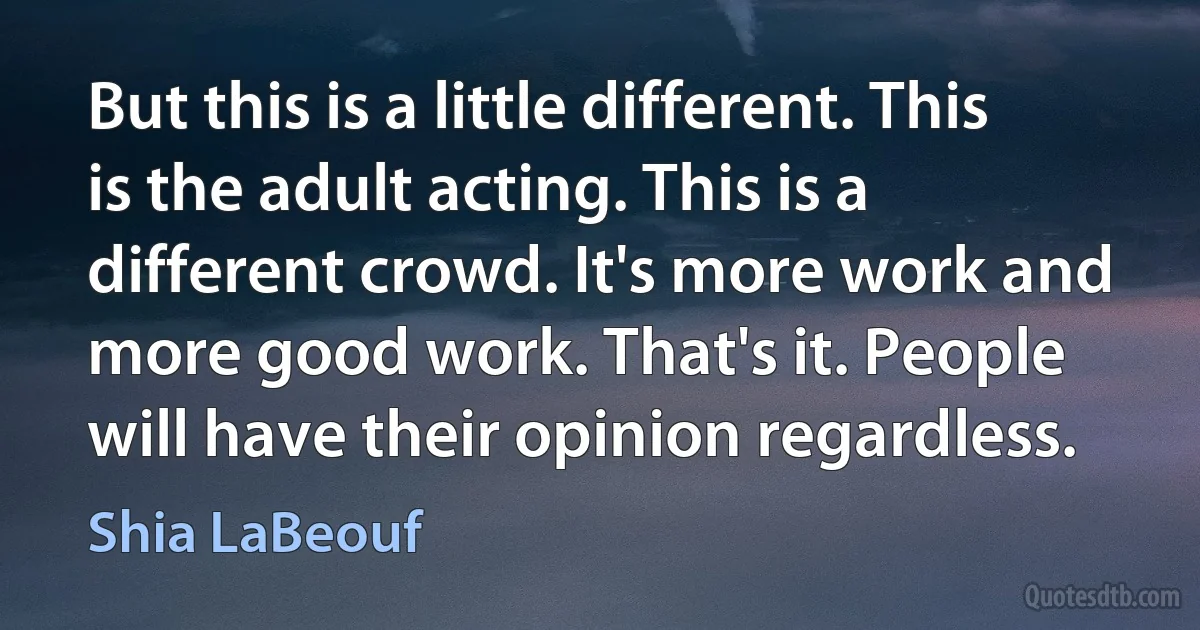 But this is a little different. This is the adult acting. This is a different crowd. It's more work and more good work. That's it. People will have their opinion regardless. (Shia LaBeouf)